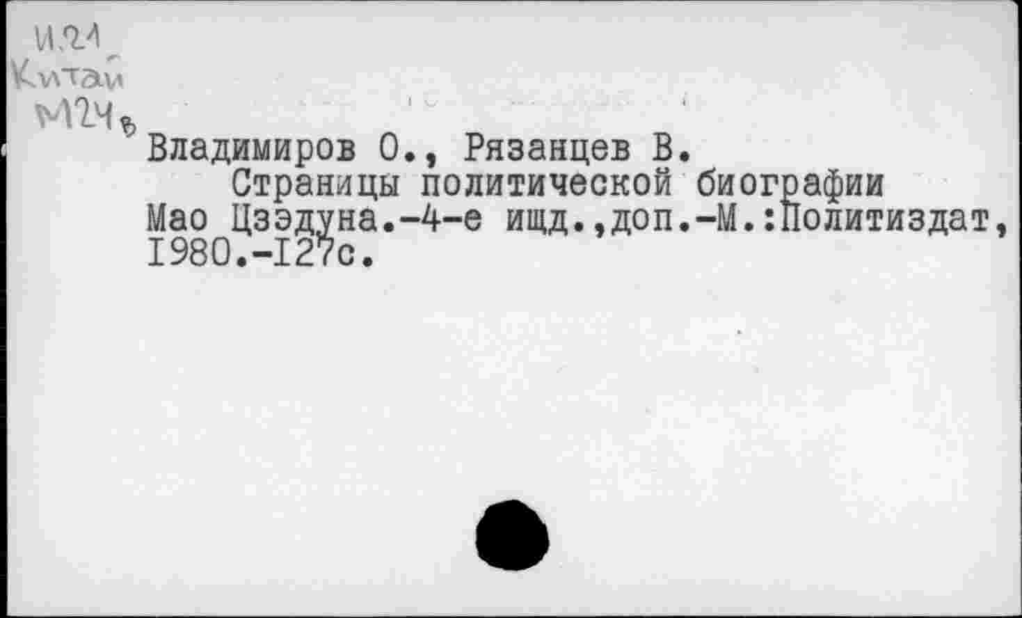 ﻿Кхлтам
иьц
Владимиров 0., Рязанцев В.
Страницы политической биографии
Мао Цзэдуна.-4-е ищд.,доп.-М.Политиздат, 1980.-127с.